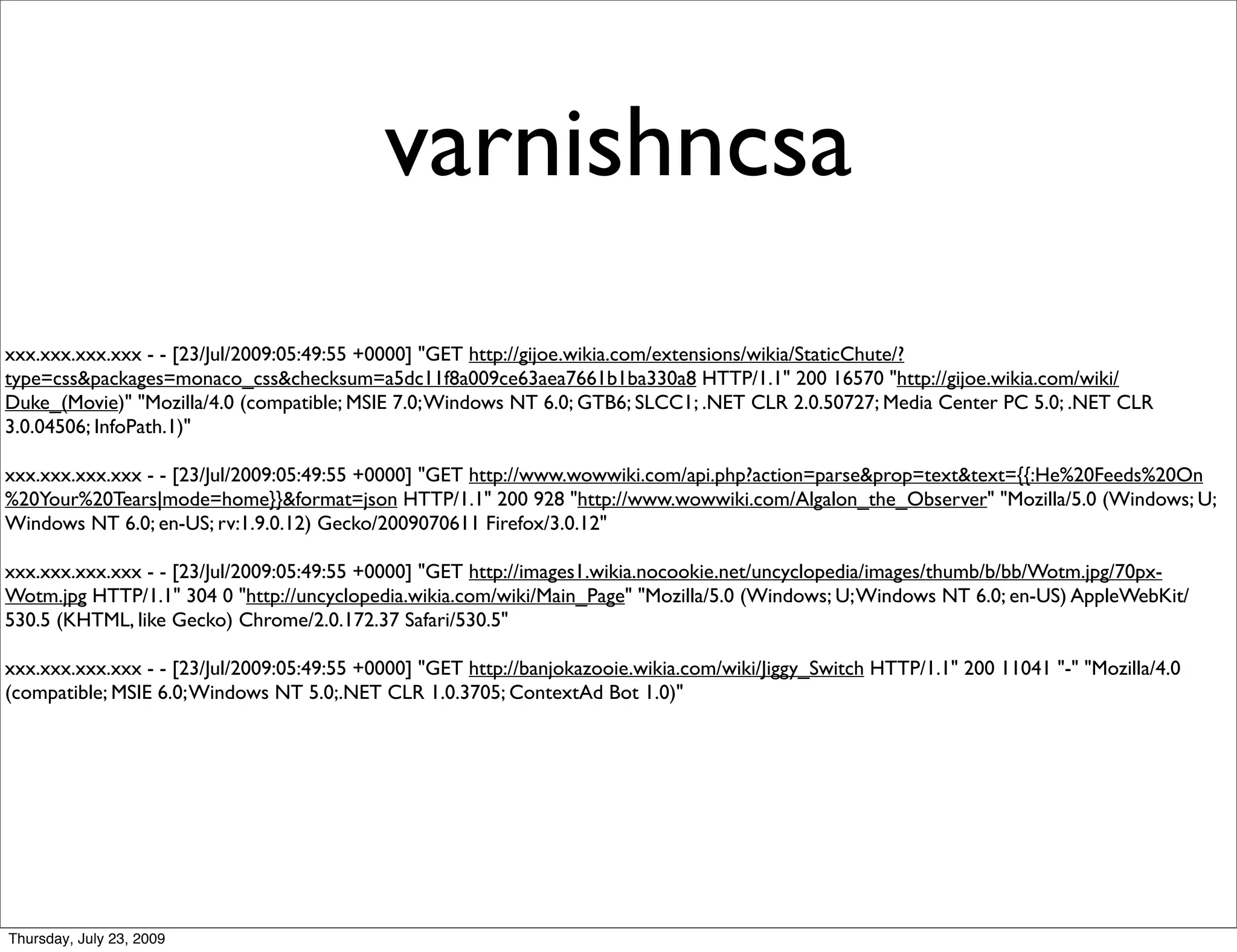 varnishncsa
xxx.xxx.xxx.xxx - - [23/Jul/2009:05:49:55 +0000] "GET http://gijoe.wikia.com/extensions/wikia/StaticChute/?
type=css&packages=monaco_css&checksum=a5dc11f8a009ce63aea7661b1ba330a8 HTTP/1.1" 200 16570 "http://gijoe.wikia.com/wiki/
Duke_(Movie)" "Mozilla/4.0 (compatible; MSIE 7.0; Windows NT 6.0; GTB6; SLCC1; .NET CLR 2.0.50727; Media Center PC 5.0; .NET CLR
3.0.04506; InfoPath.1)"

xxx.xxx.xxx.xxx - - [23/Jul/2009:05:49:55 +0000] "GET http://www.wowwiki.com/api.php?action=parse&prop=text&text={{:He%20Feeds%20On
%20Your%20Tears|mode=home}}&format=json HTTP/1.1" 200 928 "http://www.wowwiki.com/Algalon_the_Observer" "Mozilla/5.0 (Windows; U;
Windows NT 6.0; en-US; rv:1.9.0.12) Gecko/2009070611 Firefox/3.0.12"

xxx.xxx.xxx.xxx - - [23/Jul/2009:05:49:55 +0000] "GET http://images1.wikia.nocookie.net/uncyclopedia/images/thumb/b/bb/Wotm.jpg/70px-
Wotm.jpg HTTP/1.1" 304 0 "http://uncyclopedia.wikia.com/wiki/Main_Page" "Mozilla/5.0 (Windows; U; Windows NT 6.0; en-US) AppleWebKit/
530.5 (KHTML, like Gecko) Chrome/2.0.172.37 Safari/530.5"

xxx.xxx.xxx.xxx - - [23/Jul/2009:05:49:55 +0000] "GET http://banjokazooie.wikia.com/wiki/Jiggy_Switch HTTP/1.1" 200 11041 "-" "Mozilla/4.0
(compatible; MSIE 6.0; Windows NT 5.0;.NET CLR 1.0.3705; ContextAd Bot 1.0)"




Thursday, July 23, 2009
 
