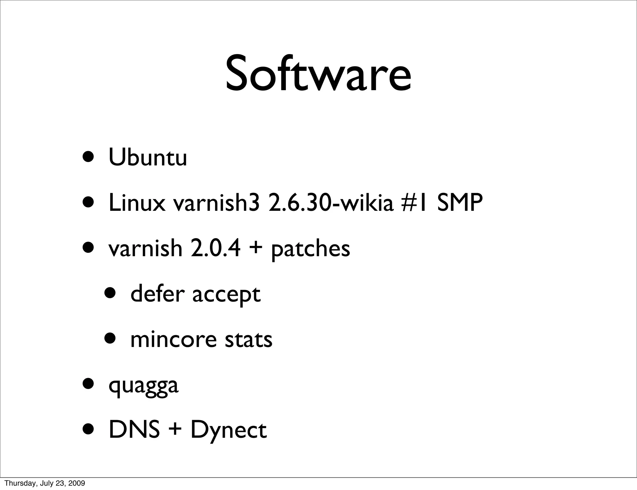 Software
                     • Ubuntu
                     • Linux varnish3 2.6.30-wikia #1 SMP
                     • varnish 2.0.4 + patches
                      • defer accept
                      • mincore stats
                     • quagga
                     • DNS + Dynect
Thursday, July 23, 2009
 