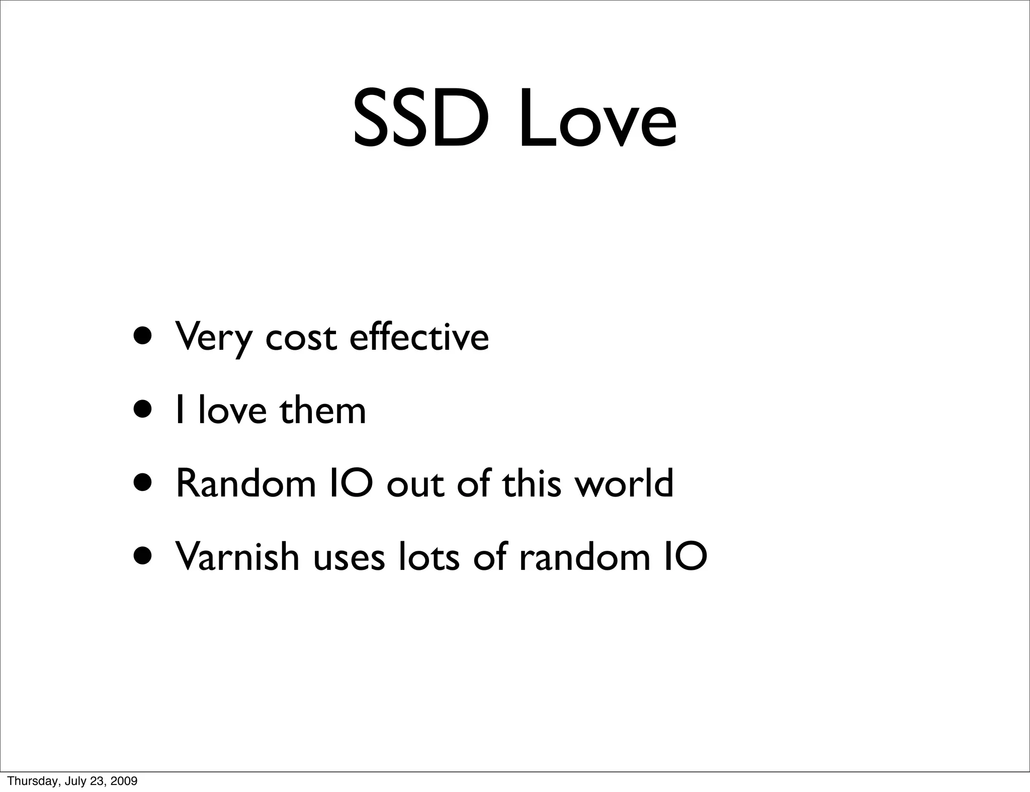 SSD Love

                     • Very cost effective
                     • I love them
                     • Random IO out of this world
                     • Varnish uses lots of random IO

Thursday, July 23, 2009
 