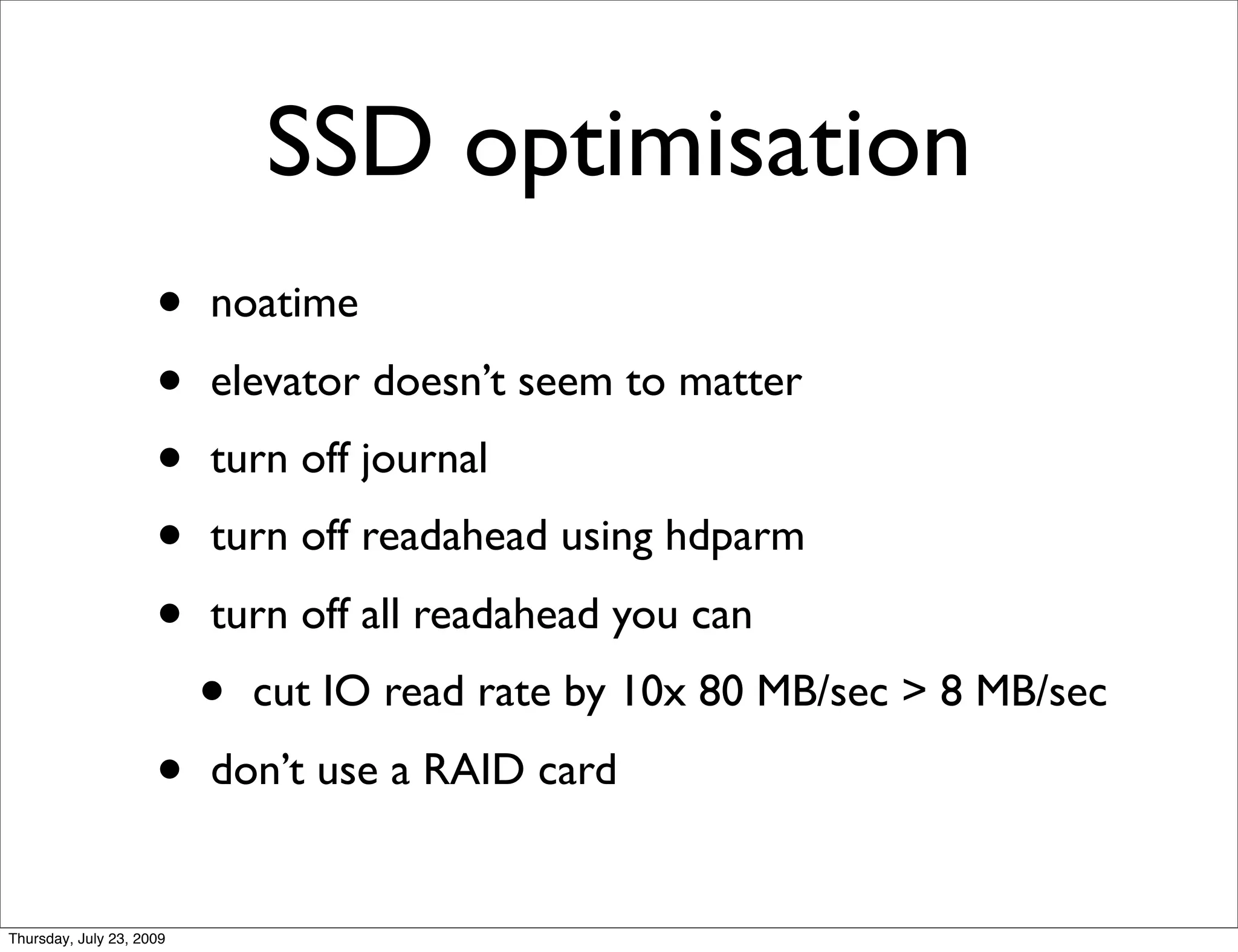 SSD optimisation
                     •    noatime
                     •    elevator doesn’t seem to matter
                     •    turn off journal
                     •    turn off readahead using hdparm
                     •    turn off all readahead you can
                          •   cut IO read rate by 10x 80 MB/sec > 8 MB/sec
                     •    don’t use a RAID card


Thursday, July 23, 2009
 