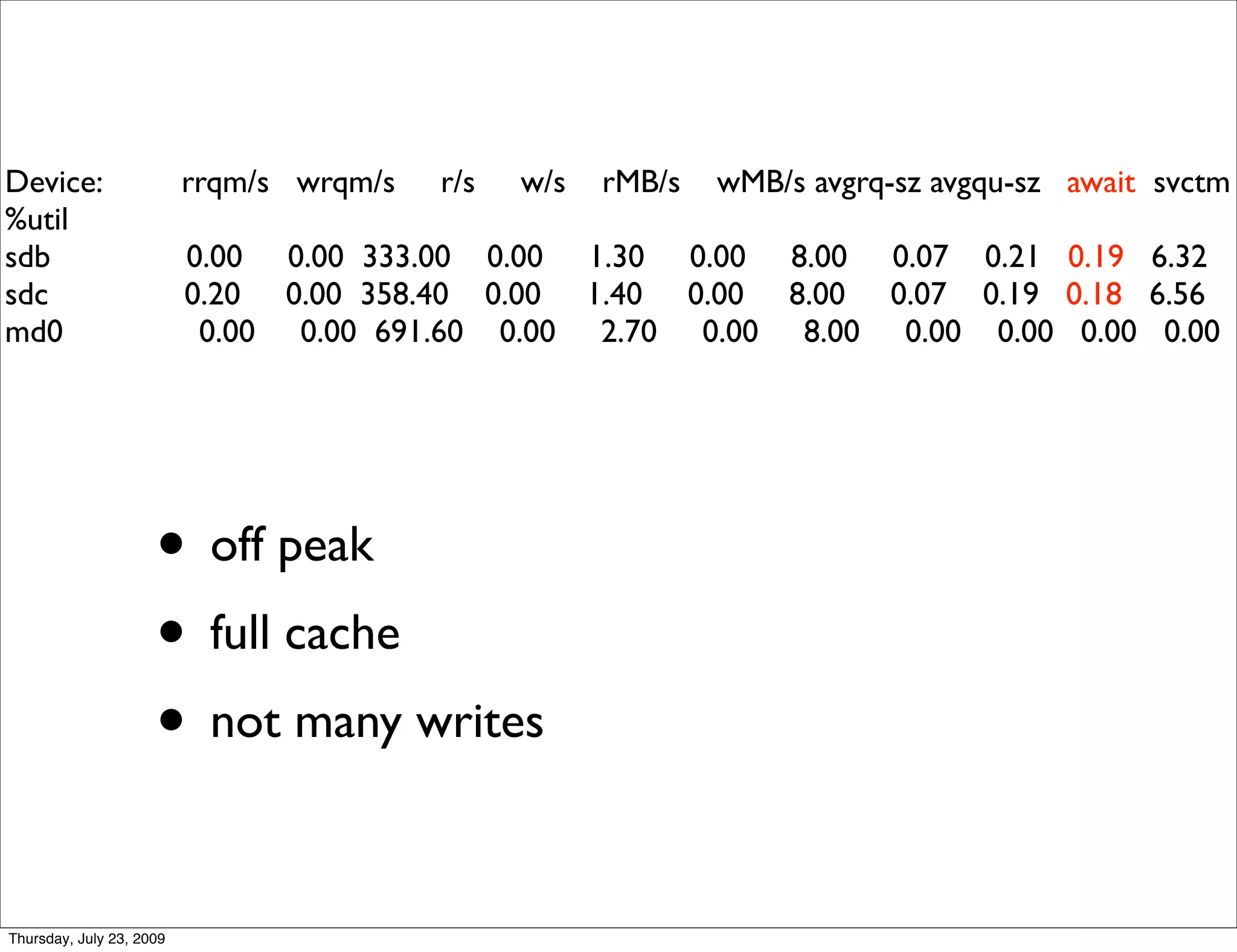 Device:                   rrqm/s wrqm/s   r/s   w/s   rMB/s   wMB/s avgrq-sz avgqu-sz await svctm
%util
sdb                       0.00 0.00 333.00 0.00 1.30 0.00 8.00 0.07 0.21 0.19 6.32
sdc                       0.20 0.00 358.40 0.00 1.40 0.00 8.00 0.07 0.19 0.18 6.56
md0                        0.00 0.00 691.60 0.00 2.70 0.00 8.00 0.00 0.00 0.00 0.00




                     • off peak
                     • full cache
                     • not many writes

Thursday, July 23, 2009
 