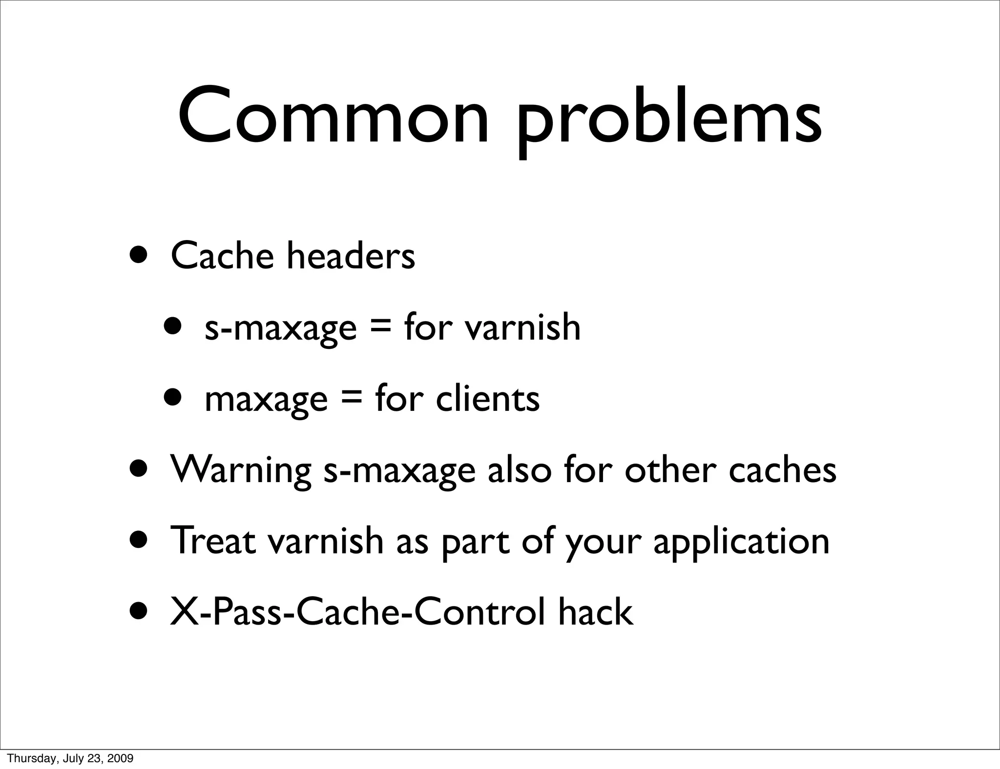Common problems
                     • Cache headers
                      • s-maxage = for varnish
                      • maxage = for clients
                     • Warning s-maxage also for other caches
                     • Treat varnish as part of your application
                     • X-Pass-Cache-Control hack
Thursday, July 23, 2009
 