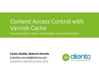 Content Access Control with 
Varnish Cache 
A quick look at some challenges & considerations 
Carlos Abalde, Roberto Moreda 
{cabalde,moreda}@allenta.com 
Stockholm, Varnish Summit 2014 
 