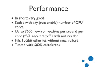 Performance
● In short: very good
● Scales with any (reasonable) number of CPU
cores
● Up to 3000 new connections per second per
core (“SSL accelerator” cards not needed)
● Fills 10Gbit ethernet without much effort
● Tested with 500K certificates
 