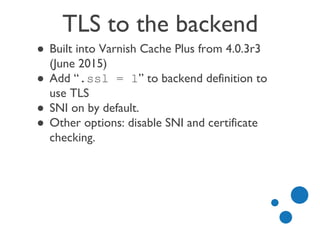 TLS to the backend
● Built into Varnish Cache Plus from 4.0.3r3
(June 2015)
● Add “.ssl = 1” to backend definition to
use TLS
● SNI on by default.
● Other options: disable SNI and certificate
checking.
 