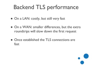 Backend TLS performance
● On a LAN: costly, but still very fast
● On a WAN: smaller differences, but the extra
roundtrips will slow down the first request
● Once established the TLS connections are
fast
 