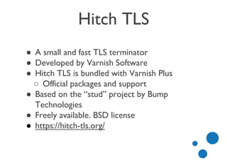 Hitch TLS
● A small and fast TLS terminator
● Developed by Varnish Software
● Hitch TLS is bundled with Varnish Plus
○ Official packages and support
● Based on the “stud” project by Bump
Technologies
● Freely available. BSD license
● https://hitch-tls.org/
 