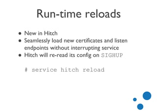 Run-time reloads
● New in Hitch
● Seamlessly load new certificates and listen
endpoints without interrupting service
● Hitch will re-read its config on SIGHUP
# service hitch reload
 