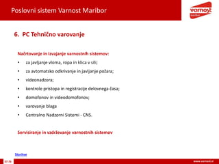 Poslovni sistem Varnost Maribor
37-76 www.varnost.si
Načrtovanje in izvajanje varnostnih sistemov:
• za javljanje vloma, ropa in klica v sili;
• za avtomatsko odkrivanje in javljanje požara;
• videonadzora;
• kontrole pristopa in registracije delovnega časa;
• domofonov in videodomofonov;
• varovanje blaga
• Centralno Nadzorni Sistemi - CNS.
Servisiranje in vzdrževanje varnostnih sistemov
6. PC Tehnično varovanje
Storitve
 