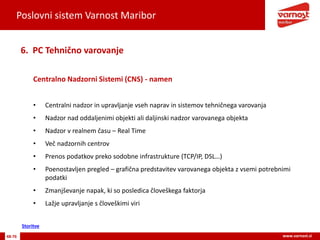 Poslovni sistem Varnost Maribor
48-76 www.varnost.si
Centralno Nadzorni Sistemi (CNS) - namen
6. PC Tehnično varovanje
• Centralni nadzor in upravljanje vseh naprav in sistemov tehničnega varovanja
• Nadzor nad oddaljenimi objekti ali daljinski nadzor varovanega objekta
• Nadzor v realnem času – Real Time
• Več nadzornih centrov
• Prenos podatkov preko sodobne infrastrukture (TCP/IP, DSL…)
• Poenostavljen pregled – grafična predstavitev varovanega objekta z vsemi potrebnimi
podatki
• Zmanjševanje napak, ki so posledica človeškega faktorja
• Lažje upravljanje s človeškimi viri
Storitve
 