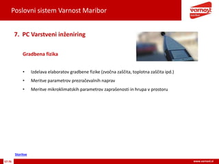 Poslovni sistem Varnost Maribor
57-76 www.varnost.si
Gradbena fizika
7. PC Varstveni inženiring
• Izdelava elaboratov gradbene fizike (zvočna zaščita, toplotna zaščita ipd.)
• Meritve parametrov prezračevalnih naprav
• Meritve mikroklimatskih parametrov zaprašenosti in hrupa v prostoru
Storitve
 