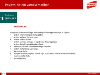 Poslovni sistem Varnost Maribor
72-76 www.varnost.si
PROBANKA d.d.
Integriran sistem tehničnega, mehanskega in fizičnega varovanja, ki zajema:
• sistem avtomatskega javljanja požara
• sistem javljanja vloma in ropa
• sistem video nadzora
• sistem kontrole pristopa in registracije delovnega časa
• sistem domofona in videodomofona
• centralni nadzorni sistem tehničnega varovanja
• sistem mehanskega varovanja
• varnostna služba
• sprejem alarmov javljanja vloma, ropa in požara na varnostno nadzorni center
• intervencijska služba
• prevozi denarja
 