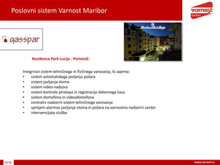 Poslovni sistem Varnost Maribor
73-76 www.varnost.si
Rezidenca Park Lucija - Portorož:
Integriran sistem tehničnega in fizičnega varovanja, ki zajema:
• sistem avtomatskega javljanja požara
• sistem javljanja vloma
• sistem video nadzora
• sistem kontrole pristopa in registracije delovnega časa
• sistem domofona in videodomofona
• centralni nadzorni sistem tehničnega varovanja
• sprejem alarmov javljanja vloma in požara na varnostno nadzorni center
• intervencijska služba
 