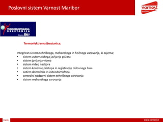 Poslovni sistem Varnost Maribor
74-76 www.varnost.si
Termoelektrarna Brestanica:
Integriran sistem tehničnega, mehanskega in fizičnega varovanja, ki zajema:
• sistem avtomatskega javljanja požara
• sistem javljanja vloma
• sistem video nadzora
• sistem kontrole pristopa in registracije delovnega časa
• sistem domofona in videodomofona
• centralni nadzorni sistem tehničnega varovanja
• sistem mehanskega varovanja
 