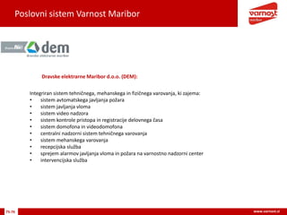 Poslovni sistem Varnost Maribor
75-76 www.varnost.si
Dravske elektrarne Maribor d.o.o. (DEM):
Integriran sistem tehničnega, mehanskega in fizičnega varovanja, ki zajema:
• sistem avtomatskega javljanja požara
• sistem javljanja vloma
• sistem video nadzora
• sistem kontrole pristopa in registracije delovnega časa
• sistem domofona in videodomofona
• centralni nadzorni sistem tehničnega varovanja
• sistem mehanskega varovanja
• recepcijska služba
• sprejem alarmov javljanja vloma in požara na varnostno nadzorni center
• intervencijska služba
 
