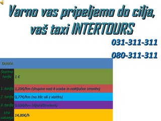 Varno vas pripeljemo do cilja,
       vaš taxi INTERTOURS
                                                                031-311-311
                                                                080-311-311
TARIFA

Štartna
 tarifa 1 €

1. tarifa 1,29€/km (skupine nad 4 osebe in naključne stranke)

2. tarifa 0,77€/km (na klic ali z vizitko)

3. tarifa 0,69€/km (dijaki/študenti)
  Ura
        14,80€/h
cakanja
 