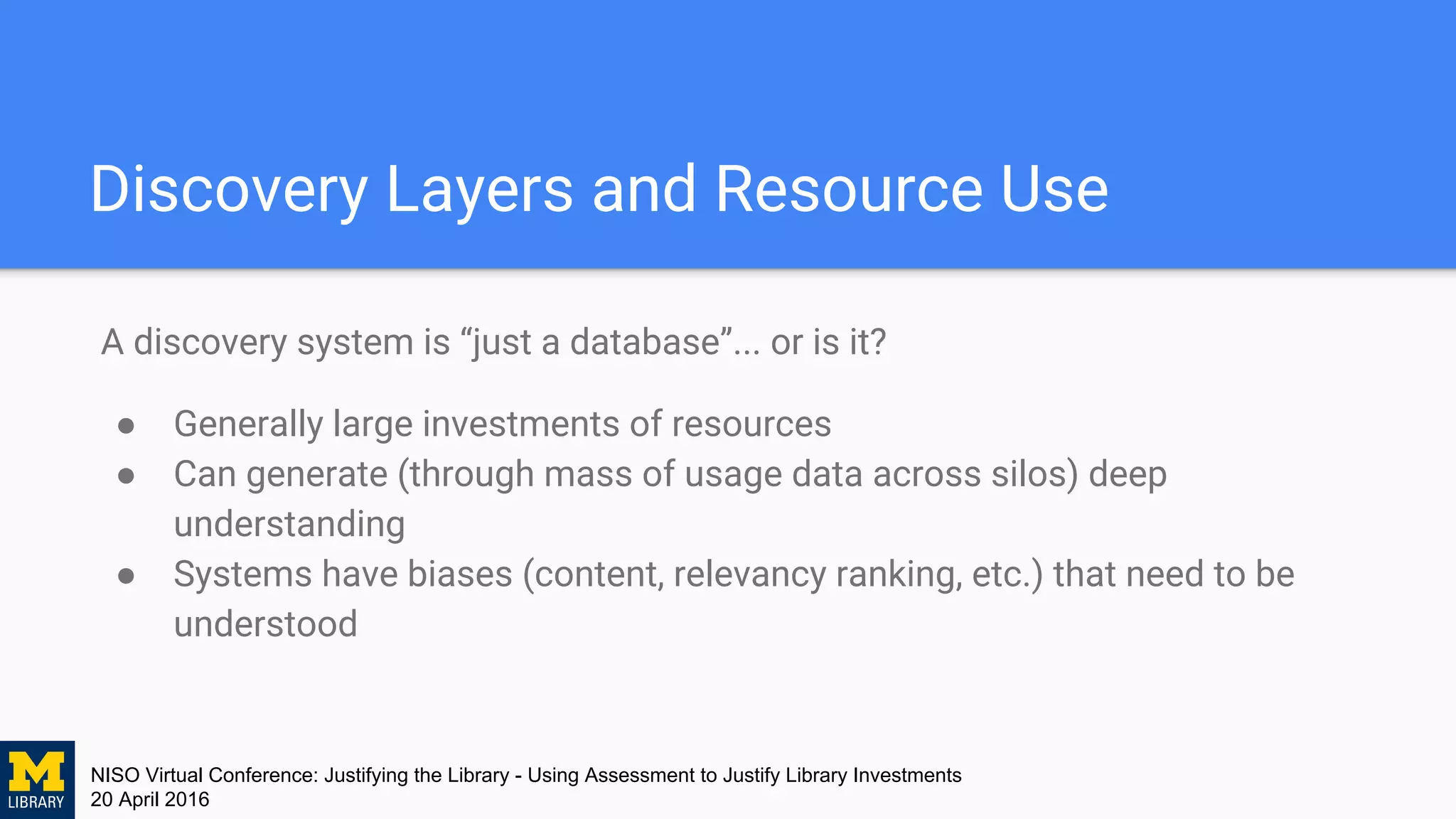 NISO Virtual Conference: Justifying the Library - Using Assessment to Justify Library Investments
20 April 2016
Discovery Layers and Resource Use
A discovery system is “just a database”... or is it?
● Generally large investments of resources
● Can generate (through mass of usage data across silos) deep
understanding
● Systems have biases (content, relevancy ranking, etc.) that need to be
understood
 