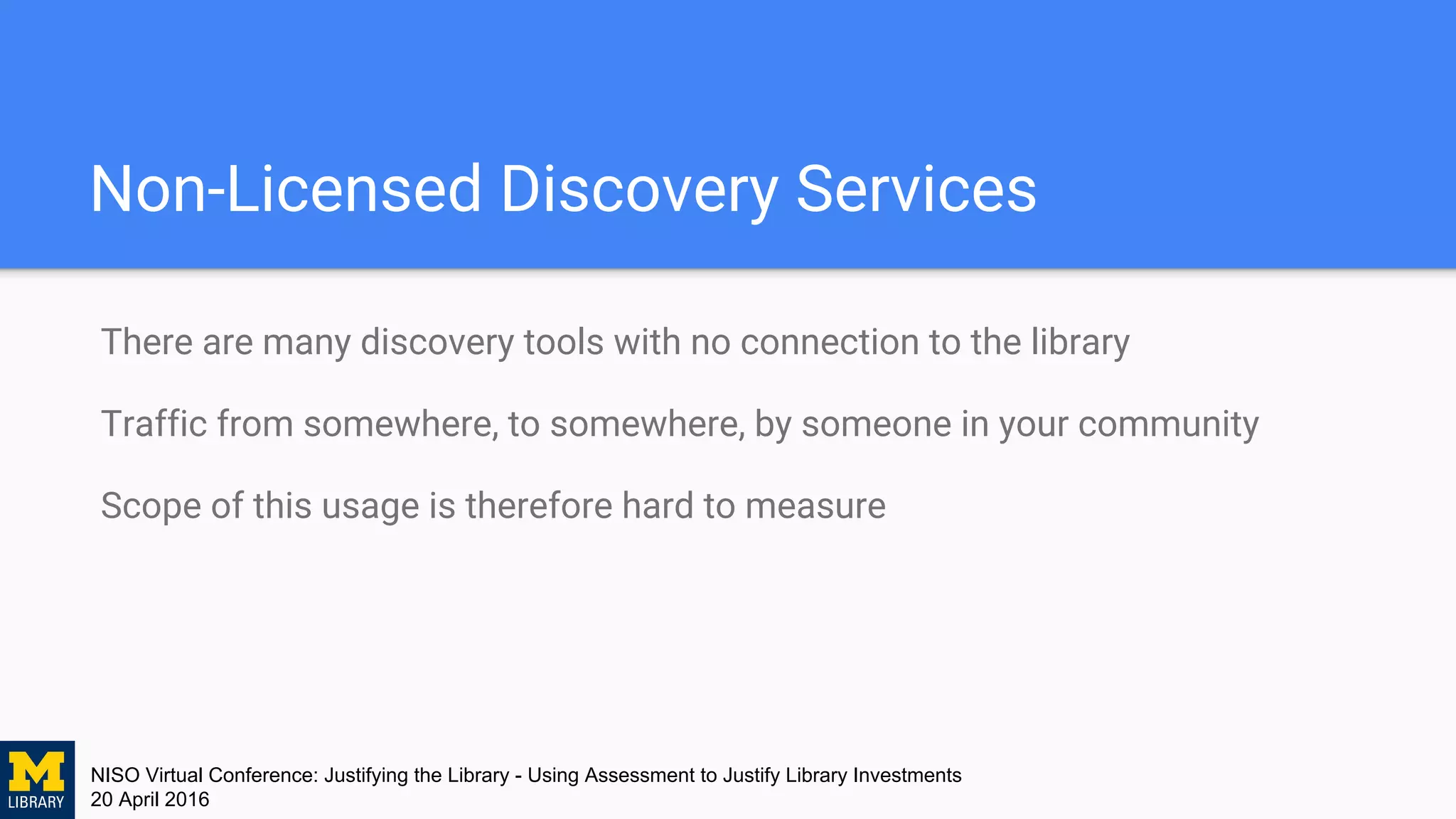 NISO Virtual Conference: Justifying the Library - Using Assessment to Justify Library Investments
20 April 2016
Non-Licensed Discovery Services
There are many discovery tools with no connection to the library
Traffic from somewhere, to somewhere, by someone in your community
Scope of this usage is therefore hard to measure
 