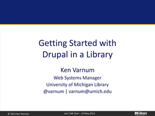 © 2013 Ken Varnum Let’s Talk Tech – 10 May 2013
Getting Started with
Drupal in a Library
Ken Varnum
Web Systems Manager
University of Michigan Library
@varnum | varnum@umich.edu
 