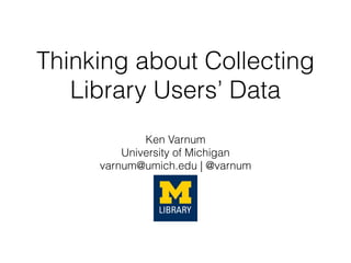 Thinking about Collecting
Library Users’ Data
Ken Varnum
University of Michigan
varnum@umich.edu | @varnum
 