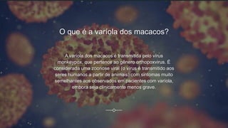 O que é a varíola dos macacos?
A varíola dos macacos é transmitida pelo vírus
monkeypox, que pertence ao gênero orthopoxvirus. É
considerada uma zoonose viral (o vírus é transmitido aos
seres humanos a partir de animais) com sintomas muito
semelhantes aos observados em pacientes com varíola,
embora seja clinicamente menos grave.
 