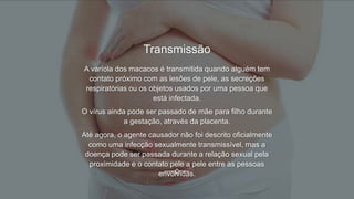 Transmissão
A varíola dos macacos é transmitida quando alguém tem
contato próximo com as lesões de pele, as secreções
respiratórias ou os objetos usados por uma pessoa que
está infectada.
O vírus ainda pode ser passado de mãe para filho durante
a gestação, através da placenta.
Até agora, o agente causador não foi descrito oficialmente
como uma infecção sexualmente transmissível, mas a
doença pode ser passada durante a relação sexual pela
proximidade e o contato pele a pele entre as pessoas
envolvidas.
 