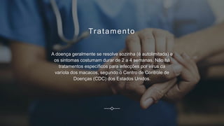 Tratamento
A doença geralmente se resolve sozinha (é autolimitada) e
os sintomas costumam durar de 2 a 4 semanas. Não há
tratamentos específicos para infecções por vírus da
varíola dos macacos, segundo o Centro de Controle de
Doenças (CDC) dos Estados Unidos.
 