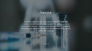 Vacina
A doença ainda não tem uma vacina específica, mas três
vacinas contra a varíola humana podem ser usadas contra a
varíola dos macacos. Dados iniciais apontam que o imunizante
produzido pela Bavarian Nordic tem efetividade de 85% contra a
varíola dos macacos.
 