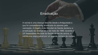 Erradicação
A varíola é uma doença descrita desde a Antiguidade e
que foi completamente erradicada do planeta pela
vacinação. A Organização Mundial da Saúde declarou a
erradicação da doença em 8 de maio de 1980, durante a
33ª Assembleia Mundial da Saúde. Antes da vacina, a
varíola era responsável por um grande número de mortes.
 