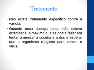 Tratamento
• Não existe tratamento específico contra a
varíola;
• Quando essa doença ainda não estava
erradicada, o máximo que se podia fazer era
tentar amenizar a coceira e a dor, e esperar
que o organismo reagisse para vencer o
vírus.
 