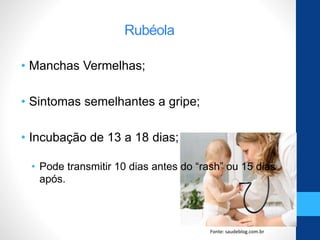 Rubéola
• Manchas Vermelhas;
• Sintomas semelhantes a gripe;
• Incubação de 13 a 18 dias;
• Pode transmitir 10 dias antes do “rash” ou 15 dias
após.
Fonte: saudeblog.com.br
 