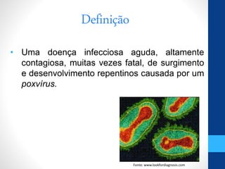 Definição
• Uma doença infecciosa aguda, altamente
contagiosa, muitas vezes fatal, de surgimento
e desenvolvimento repentinos causada por um
poxvírus.
Fonte: www.lookfordiagnosis.com
 