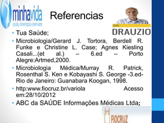 Referencias
• Tua Saúde;
• Microbiologia/Gerard J. Tortora, Berdell R.
Funke e Christine L. Case; Agnes Kiesling
Casali...(et al.) – 6.ed – Porto
Alegre:Artmed,2000.
• Microbiologia Médica/Murray R. Patrick,
Rosenthal S. Ken e Kobayashi S. George -3.ed-
Rio de Janeiro: Guanabara Koogan, 1998.
• http:www.fiocruz.br/variola Acesso
em:28/10/2012
• ABC da SAÚDE Informações Médicas Ltda;
 