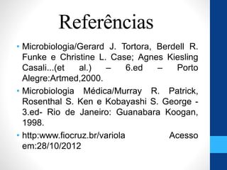 Referências
• Microbiologia/Gerard J. Tortora, Berdell R.
Funke e Christine L. Case; Agnes Kiesling
Casali...(et al.) – 6.ed – Porto
Alegre:Artmed,2000.
• Microbiologia Médica/Murray R. Patrick,
Rosenthal S. Ken e Kobayashi S. George -
3.ed- Rio de Janeiro: Guanabara Koogan,
1998.
• http:www.fiocruz.br/variola Acesso
em:28/10/2012
 