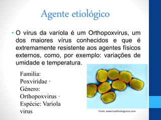 Agente etiológico
• O vírus da varíola é um Orthopoxvirus, um
dos maiores vírus conhecidos e que é
extremamente resistente aos agentes físicos
externos, como, por exemplo: variações de
umidade e temperatura.
O poxvírus , microorganismo causador da varíola
Familia:
Poxviridae ·
Género:
Orthopoxvirus ·
Espécie: Variola
virus Fonte: www.lookfordiagnosis.com
 