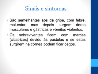 Sinais e sintomas
• São semelhantes aos da gripe, com febre,
mal-estar, mas depois surgem dores
musculares e gástricas e vômitos violentos;
• Os sobreviventes ficam com marcas
(cicatrizes) devido às pústulas e se estas
surgirem na córnea podem ficar cegos.
 