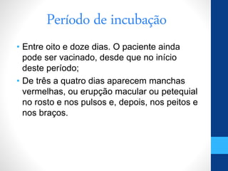 Período de incubação
• Entre oito e doze dias. O paciente ainda
pode ser vacinado, desde que no início
deste período;
• De três a quatro dias aparecem manchas
vermelhas, ou erupção macular ou petequial
no rosto e nos pulsos e, depois, nos peitos e
nos braços.
 