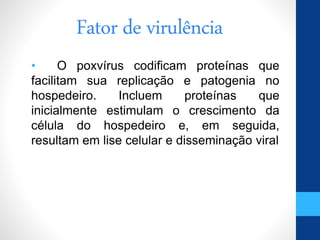 Fator de virulência
• O poxvírus codificam proteínas que
facilitam sua replicação e patogenia no
hospedeiro. Incluem proteínas que
inicialmente estimulam o crescimento da
célula do hospedeiro e, em seguida,
resultam em lise celular e disseminação viral
 