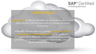 L’offerta Cloud
App in Cloud è l’offertaVAR ONE che racchiude la concretezza
delle soluzioni SAP Business One e i vantaggi del Cloud
Computing.
VAR ONE si avvale dell’unico grande Data Center italiano
certificato ai massimi livelli da SAP e che, grazie ad
un’infrastruttura affidabile e tecnologicamente avanzata,
garantisce un servizio monitorato di alto livello, con i più
elevati standard di sicurezza.
 