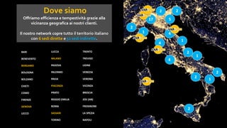 Dove siamo
Offriamo efficienza e tempestività grazie alla
vicinanza geografica ai nostri clienti.
Il nostro network copre tutto il territorio italiano
con 6 sedi dirette e 52 sedi indirette.
BARI
BENEVENTO
BERGAMO
BOLOGNA
BOLZANO
CHIETI
COMO
FIRENZE
GENOVA
LECCO
LUCCA
MILANO
PADOVA
PALERMO
PAVIA
PIACENZA
PRATO
REGGIO EMILIA
ROMA
SASSARI
TORINO
TRENTO
TREVISO
UDINE
VENEZIA
VERONA
VICENZA
BRESCIA
JESI (AN)
FROSINONE
LA SPEZIA
NAPOLI
17
4
2
2
2
1
5
2
4
2
2
4
2
1
1
1
 