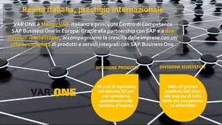 Realtà italiana, prestigio internazionale
VAR ONE è MasterVAR italiano e principale Centro di Competenza
SAP Business One in Europa. Grazie alla partnership con SAP e a due
divisioni specializzate, accompagniamo la crescita delle imprese con un’
offerta completa di prodotti e servizi integrati con SAP Business One.
30 anni di esperienza
nel mercato ICT per
una consulenza
specializzata sulla
gestione d’impresa
Oltre 40 partner
certificati SAP vicini
alle imprese di tutta
Italia con competenza
ed affidabilità
DIVISIONE ECOSYSTEMDIVISIONE PROGETTI
 
