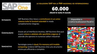 Disponibile in 27 lingue
e native localizzazioni fiscali in
150 paesi
LA SOLUZIONE SAP PER LE PMI NAZIONALI ED INTERNAZIONALI
INTEGRATO
CONFIGURATO
INNOVATIVO
SAP Business One riesce a centralizzare in un unico
sistema tutte le funzioni aziendali in modo
completamente integrato
Grazie ad un’interfaccia intuitiva, SAP Business One può
essere esteso e adattato alle specifiche esigenze di
aziende che operano in numerosi settori industriali
Tecnologie come il cloud, l’in memory ed il mobile
computing rendono SAP Business One uno strumento
ancora più efficiente e completo
60.000
clienti in tutto il mondo
 