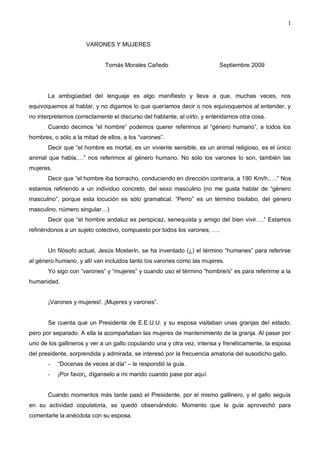 1
VARONES Y MUJERES
Tomás Morales Cañedo Septiembre 2009
La ambigüedad del lenguaje es algo manifiesto y lleva a que, muchas veces, nos
equivoquemos al hablar, y no digamos lo que queríamos decir o nos equivoquemos al entender, y
no interpretemos correctamente el discurso del hablante, al oírlo, y entendamos otra cosa.
Cuando decimos “el hombre” podemos querer referirnos al “género humano”, a todos los
hombres, o sólo a la mitad de ellos, a los “varones”.
Decir que “el hombre es mortal, es un viviente sensible, es un animal religioso, es el único
animal que habla,…” nos referimos al género humano. No sólo los varones lo son, también las
mujeres.
Decir que “el hombre iba borracho, conduciendo en dirección contraria, a 190 Km/h,….” Nos
estamos refiriendo a un individuo concreto, del sexo masculino (no me gusta hablar de “género
masculino”, porque esta locución es sólo gramatical. “Perro” es un término bisílabo, del género
masculino, número singular…)
Decir que “el hombre andaluz es perspicaz, senequista y amigo del bien vivir….” Estamos
refiriéndonos a un sujeto colectivo, compuesto por todos los varones, ….
Un filósofo actual, Jesús Mosterín, se ha inventado (¿) el término “humanes” para referirse
al género humano, y allí van incluidos tanto los varones como las mujeres.
Yo sigo con “varones” y “mujeres” y cuando uso el término “hombre/s” es para referirme a la
humanidad.
¡Varones y mujeres!. ¡Mujeres y varones”.
Se cuenta que un Presidente de E.E.U.U. y su esposa visitaban unas granjas del estado,
pero por separado. A ella la acompañaban las mujeres de mantenimiento de la granja. Al pasar por
uno de los gallineros y ver a un gallo copulando una y otra vez, intensa y frenéticamente, la esposa
del presidente, sorprendida y admirada, se interesó por la frecuencia amatoria del susodicho gallo.
- “Docenas de veces al día” – le respondió la guía.
- ¡Por favor¡, díganselo a mi marido cuando pase por aquí.
Cuando momentos más tarde pasó el Presidente, por el mismo gallinero, y el gallo seguía
en su actividad copulatoria, se quedó observándolo. Momento que la guía aprovechó para
comentarle la anécdota con su esposa.
 