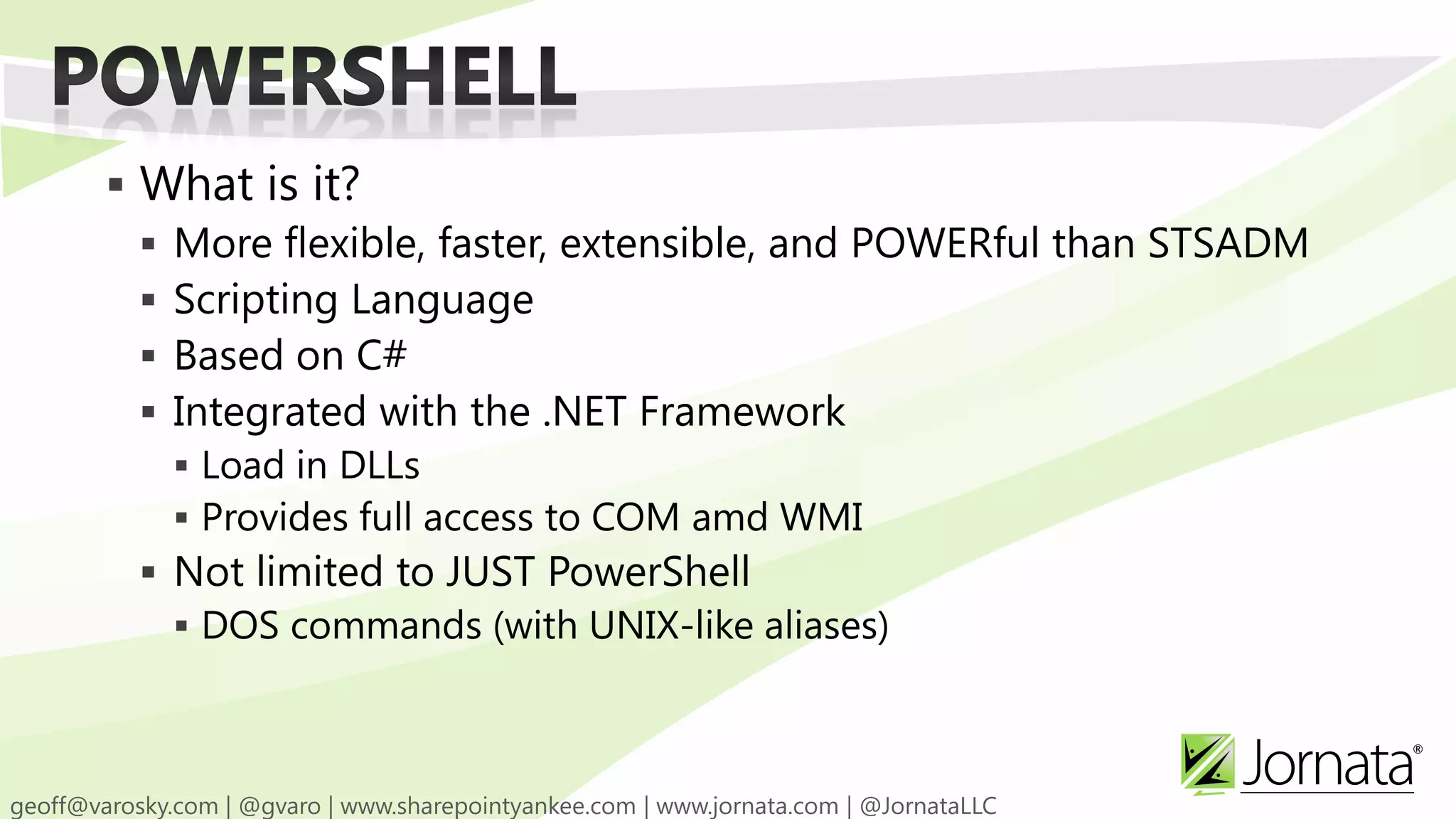  What is it?  More flexible, faster, extensible, and POWERful than STSADM  Scripting Language  Based on C#  Integrated with the .NET Framework  Load in DLLs  Provides full access to COM amd WMI  Not limited to JUST PowerShell  DOS commands (with UNIX-like aliases) 