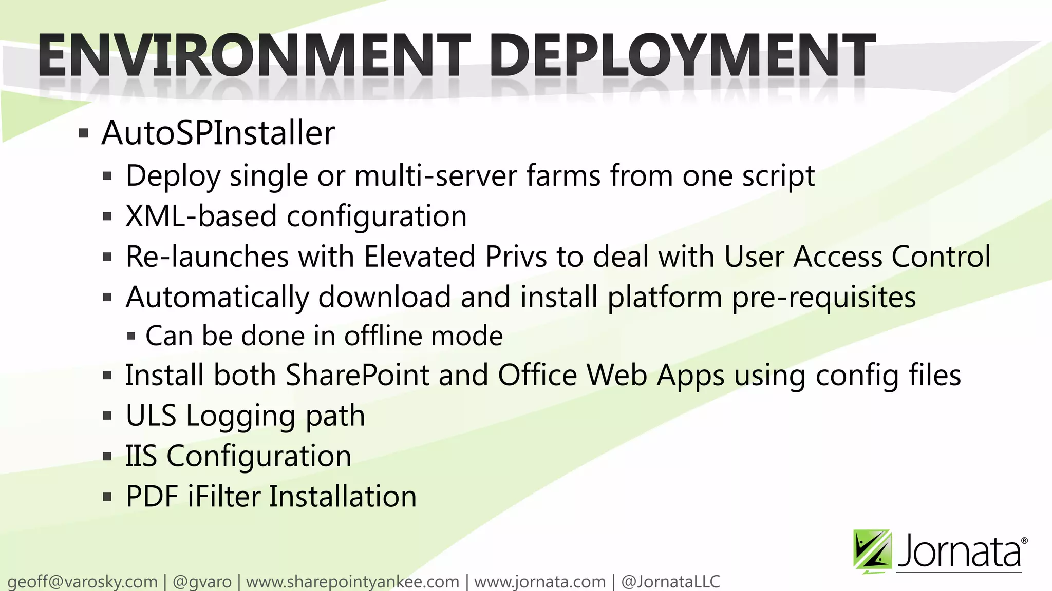  AutoSPInstaller  Deploy single or multi-server farms from one script  XML-based configuration  Re-launches with Elevated Privs to deal with User Access Control  Automatically download and install platform pre-requisites  Can be done in offline mode  Install both SharePoint and Office Web Apps using config files  ULS Logging path  IIS Configuration  PDF iFilter Installation 