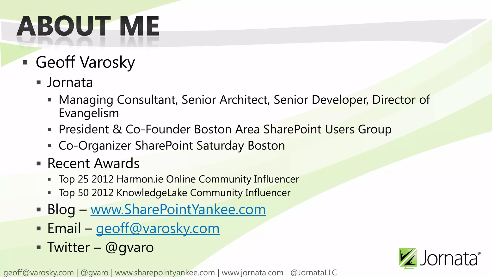  Geoff Varosky  Jornata  Managing Consultant, Senior Architect, Senior Developer, Director of Evangelism  President & Co-Founder Boston Area SharePoint Users Group  Co-Organizer SharePoint Saturday Boston  Recent Awards  Top 25 2012 Harmon.ie Online Community Influencer  Top 50 2012 KnowledgeLake Community Influencer  Blog – www.SharePointYankee.com  Email – geoff@varosky.com  Twitter – @gvaro 