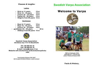 Classes & lengths:
Ladies
• Girls to 11 years 10 m
• Girls 12 - 15 years 12 m
• juniors 16 – 19 years 15 m
• Ladies 20 – 59 years 15 m
• Oldgirls from 60 years 12 m
Gentlemen
• Boys to 11 years 12 m
• Boys 12 - 15 years 15 m
• juniors 16 - 19 years 18 m
• gentlemen 20 – 59 years 20 m
• Oldboys from 60 years 15 m
Swedish Varpa Association
Idrottens hus 114 73 Stockholm
Tfn: 08-699 65 18
Fax: 08-699 65 19
E-mail: varpa@varpa.rf.se
Website:iof3.idrottonline.se/SvenskaVarpaforbu
ndet
Foto Kristina Eriksson SVF 2007
Idé & Layout Kristina Eriksson, Janne Larsson
Swedish Varpa Association
Welcome to Varpa
SM-final Hablingbo 2006
Hablingbo IK – Frölunda VK
photo: Kristina Eriksson 2006
Facts & History.
 