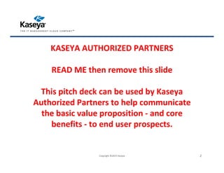 KASEYA AUTHORIZED PARTNERS
READ ME then remove this slide
This pitch deck can be used by Kaseya
Authorized Partners to help communicate
the basic value proposition - and core
benefits - to end user prospects.
Copyright ©2015 Kaseya 2
 