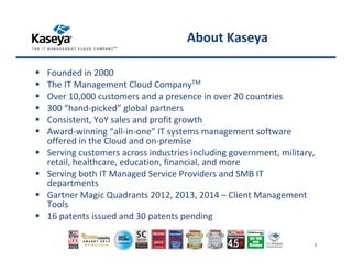 About Kaseya
Founded in 2000
The IT Management Cloud CompanyTM
Over 10,000 customers and a presence in over 20 countries
300 “hand-picked” global partners
Consistent, YoY sales and profit growth
Award-winning “all-in-one” IT systems management software
offered in the Cloud and on-premise
Serving customers across industries including government, military,
retail, healthcare, education, financial, and more
Serving both IT Managed Service Providers and SMB IT
departments
Gartner Magic Quadrants 2012, 2013, 2014 – Client Management
Tools
16 patents issued and 30 patents pending
Copyright ©2015 Kaseya 3
 