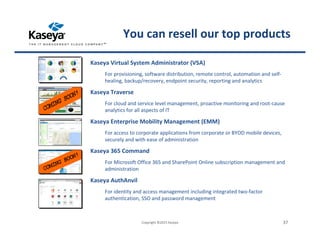 Kaseya Virtual System Administrator (VSA)
For provisioning, software distribution, remote control, automation and self-
healing, backup/recovery, endpoint security, reporting and analytics
Kaseya Traverse
For cloud and service level management, proactive monitoring and root-cause
analytics for all aspects of IT
Kaseya Enterprise Mobility Management (EMM)
For access to corporate applications from corporate or BYOD mobile devices,
securely and with ease of administration
Kaseya 365 Command
For Microsoft Office 365 and SharePoint Online subscription management and
administration
Kaseya AuthAnvil
For identity and access management including integrated two-factor
authentication, SSO and password management
Copyright ©2015 Kaseya 37
You can resell our top products
 